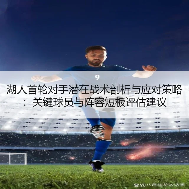 湖人首轮对手潜在战术剖析与应对策略：关键球员与阵容短板评估建议 - WorldCupChina